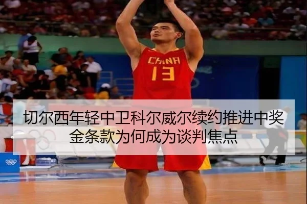切尔西年轻中卫科尔威尔续约推进中奖金条款为何成为谈判焦点