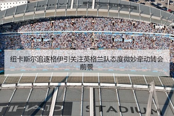 纽卡斯尔追逐格伊引关注英格兰队态度微妙牵动转会前景
